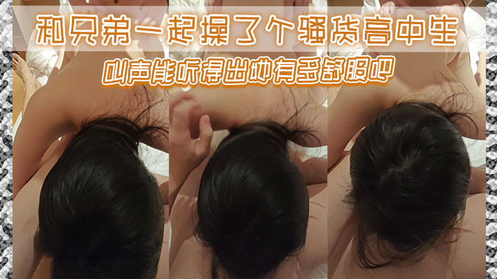 和兄弟一起操了个骚货高中生，叫声能听得出她有多舒服吧